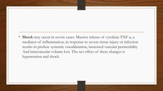 • Shock may occur in severe cases. Massive release of cytokine TNF-a, a
mediator of inflammation, in response to severe tissue injury or infection
results in profuse systemic vasodilatation, increased vascular permeability
And intravascular volume loss. The net effect of these changes is
hypotension and shock.
 