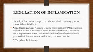 REGULATION OF INFLAMMATION
• Normally, inflammation is kept in check by the inbuilt regulatory system to
resolve its harmful effects.
• Acute phase reactants A variety of acute phase reactant (APR) proteins are
released in plasma in response to tissue trauma and infection. Their major
role is to protect the normal cells from harmful effects of toxic molecules
generated in inflammation and to clear away the waste material.
• APRs include the following:
 