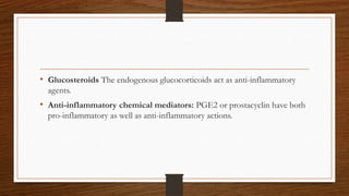 • Glucosteroids The endogenous glucocorticoids act as anti-inflammatory
agents.
• Anti-inflammatory chemical mediators: PGE2 or prostacyclin have both
pro-inflammatory as well as anti-inflammatory actions.
 