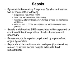 Sepsis
• Systemic Inflammatory Response Syndrome involves
two or more of the following
• temperature >38.3ºC or <36ºC
• heart rate >90 beats/min; <32 mm Hg
• respiratory rate >20 breaths/min, PaCO2 or need for mechanical
ventilation
• WBC count >12,000/uL or <4,000/uL or >10% immature forms
(bands)
• Sepsis is defined as SIRS associated with suspected or
confirmed infection--positive blood cultures are not
necessary
• Severe sepsis is sepsis complicated by a predefined
organ dysfunction
• Septic shock is cardiovascular collapse (hypotension)
related to severe sepsis despite adequate fluid
resuscitation
 