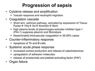 Progression of sepsis
• Cytokine release and amplification
 Vasular response and neutrophil migration
• Coagulation cascade
 Short arm, extrinsic pathway, activated by expression of Tissue
Factor VIIa Xa thrombin fibrin
 high plasma levels of plasminogen-activator inhibitor type-1
(PAI-1) suppress plasmin and fibrinolysis
 disseminated intravascular coagulation in 30-50% cases
• Counter-inflammatory response
 Apoptosis of Th and B-cells
• Systemic acute phase response
 increased cortisol production and release of catecholamines
 upregulation of adhesion molecules
 release of prostanoids and platelet-activating factor (PAF)
• Organ failure
 