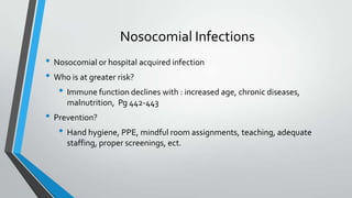 Nosocomial Infections
• Nosocomial or hospital acquired infection
• Who is at greater risk?
• Immune function declines with : increased age, chronic diseases,
malnutrition, Pg 442-443
• Prevention?
• Hand hygiene, PPE, mindful room assignments, teaching, adequate
staffing, proper screenings, ect.
 