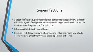 Superinfections
• a second infection superimposed on an earlier one especially by a different
microbial agent of exogenous or endogenous origin that is resistant to the
treatment used against the first infection.
• Infections that disturb normal flora
• Example: C-diff is overgrowth of endogenous Clostridium difficile which
occurs following treatment with a broad-spectrum antibiotic.
 