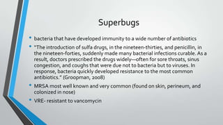 Superbugs
• bacteria that have developed immunity to a wide number of antibiotics
• “The introduction of sulfa drugs, in the nineteen-thirties, and penicillin, in
the nineteen-forties, suddenly made many bacterial infections curable. As a
result, doctors prescribed the drugs widely—often for sore throats, sinus
congestion, and coughs that were due not to bacteria but to viruses. In
response, bacteria quickly developed resistance to the most common
antibiotics.” (Groopman, 2008)
• MRSA most well known and very common (found on skin, perineum, and
colonized in nose)
• VRE- resistant to vancomycin
 