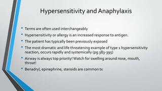Hypersensitivity and Anaphylaxis
• Terms are often used interchangeably
• Hypersensitivity or allergy is an increased response to antigen.
• The patient has typically been previously exposed
• The most dramatic and life threatening example of type 1 hypersensitivity
reaction, occurs rapidly and systemically (pg 383-395)
• Airway is always top priority! Watch for swelling around nose, mouth,
throat!
• Benadryl, epinephrine, steroids are common tx
 