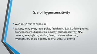 S/S of hypersensitivity
• W/in 10-30 min of exposure
• Watery, itchy eyes, rapid pulse, facial pain, S.O.B., flaring nares,
bronchospasm, diaphoresis, anxiety, photosensitivity, N/V.
cramps, anaphylaxis, stridor, fever, malaise, wheezing,
hypotension, angio-edema, edema, uticaria, pruritis
 