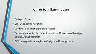 Chronic Inflammation
• Delayed Onset
• Weeks-months duration
• Cardinal signs not typically present
• Causative agents: Persistent infection, Presence of foreign
bodies, Autoimmunity
• S/S: Low grade, fever, loss of wt, type B symptoms
 