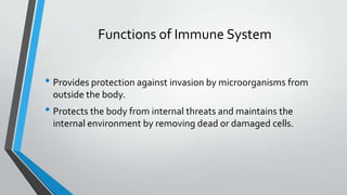 Functions of Immune System
• Provides protection against invasion by microorganisms from
outside the body.
• Protects the body from internal threats and maintains the
internal environment by removing dead or damaged cells.
 