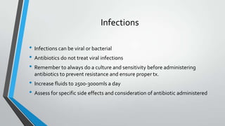 Infections
• Infections can be viral or bacterial
• Antibiotics do not treat viral infections
• Remember to always do a culture and sensitivity before administering
antibiotics to prevent resistance and ensure proper tx.
• Increase fluids to 2500-3000mls a day
• Assess for specific side effects and consideration of antibiotic administered
 