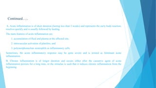 Continued…..
A. Acute inflammation is of short duration (lasting less than 2 weeks) and represents the early body reaction,
resolves quickly and is usually followed by healing.
The main features of acute inflammation are:
1. accumulation of fluid and plasma at the affected site;
2. intravascular activation of platelets; and
3. polymorphonuclear neutrophils as inflammatory cells.
Sometimes, the acute inflammatory response may be quite severe and is termed as fulminant acute
inflammation.
B. Chronic inflammation is of longer duration and occurs either after the causative agent of acute
inflammation persists for a long time, or the stimulus is such that it induces chronic inflammation from the
beginning.
 