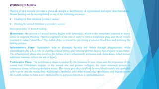 WOUND HEALING
Healing of skin wounds provides a classical example of combination of regeneration and repair described above.
Wound healing can be accomplished in one of the following two ways:
 Healing by first intention (primary union)
 Healing by second intention (secondary union).
Basic principles of wound healing:
Hemostasis: The process of wound healing begins with hemostasis, which is the immediate response to injury
aimed at stopping bleeding. Platelets aggregate at the site of injury to form a temporary plug, and blood vessels
constrict to reduce blood flow. This initial phase is crucial for preventing excessive blood loss and initiating the
healing process.
Inflammatory Phase: Neutrophils help to eliminate bacteria and debris through phagocytosis, while
macrophages play a key role in clearing cellular debris and secreting growth factors that promote tissue repair.
The inflammatory phase also involves the release of pro-inflammatory cytokines and chemokines, which recruit
additional immune cells to the site of injury.
Proliferative Phase: The proliferative phase is marked by the formation of new tissue and the restoration of the
wound bed. Fibroblasts migrate to the wound site and produce collagen, the main structural protein in
connective tissue, to form granulation tissue. This tissue provides a scaffold for new blood vessels and epithelial
cells to grow into the wound bed. Additionally, epithelial cells at the wound edges proliferate and migrate across
the wound surface to form a new epithelial layer, a process known as re-epithelialization.
 