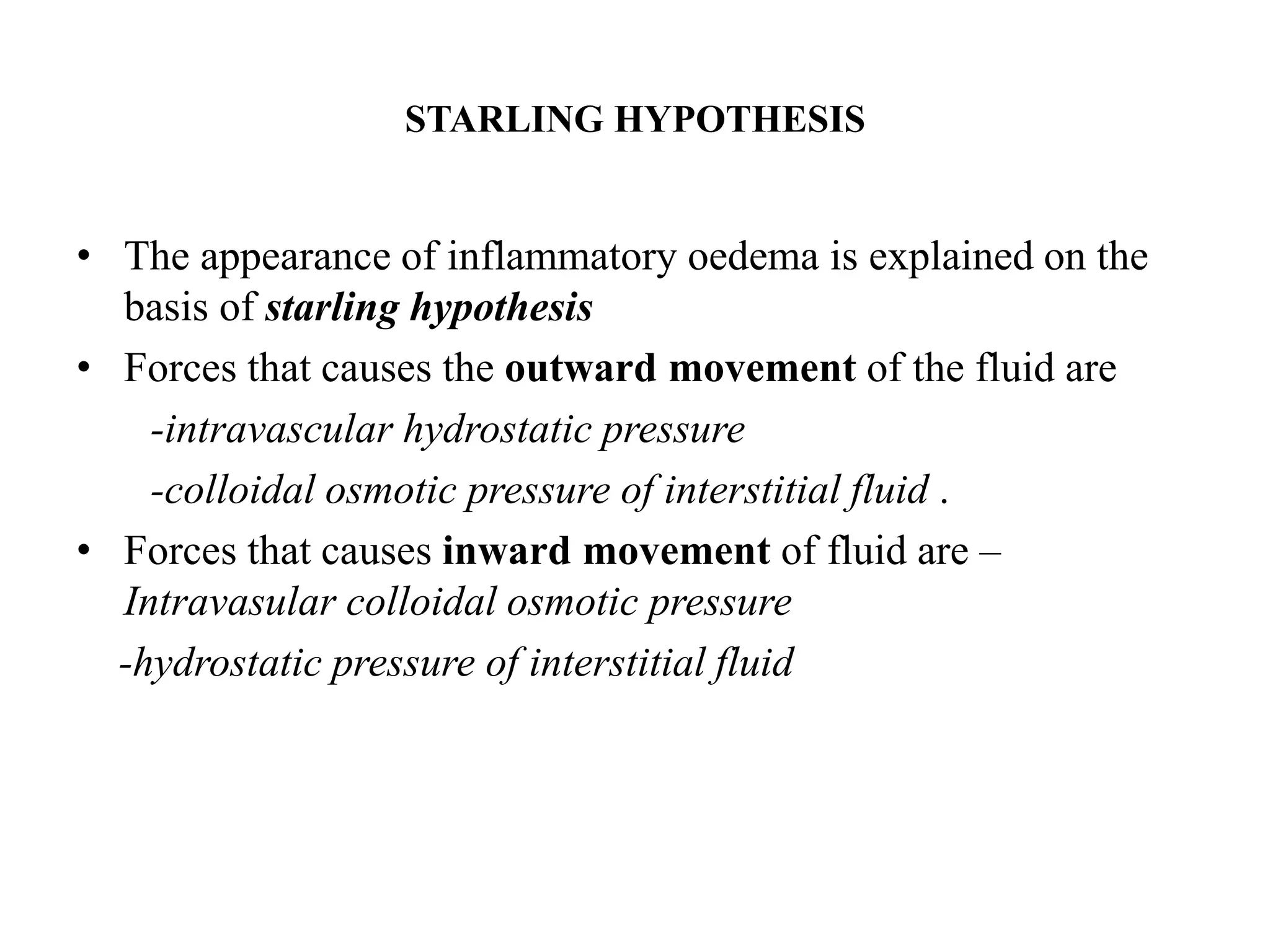 STARLING HYPOTHESIS
• The appearance of inflammatory oedema is explained on the
basis of starling hypothesis
• Forces that causes the outward movement of the fluid are
-intravascular hydrostatic pressure
-colloidal osmotic pressure of interstitial fluid .
• Forces that causes inward movement of fluid are –
Intravasular colloidal osmotic pressure
-hydrostatic pressure of interstitial fluid
 