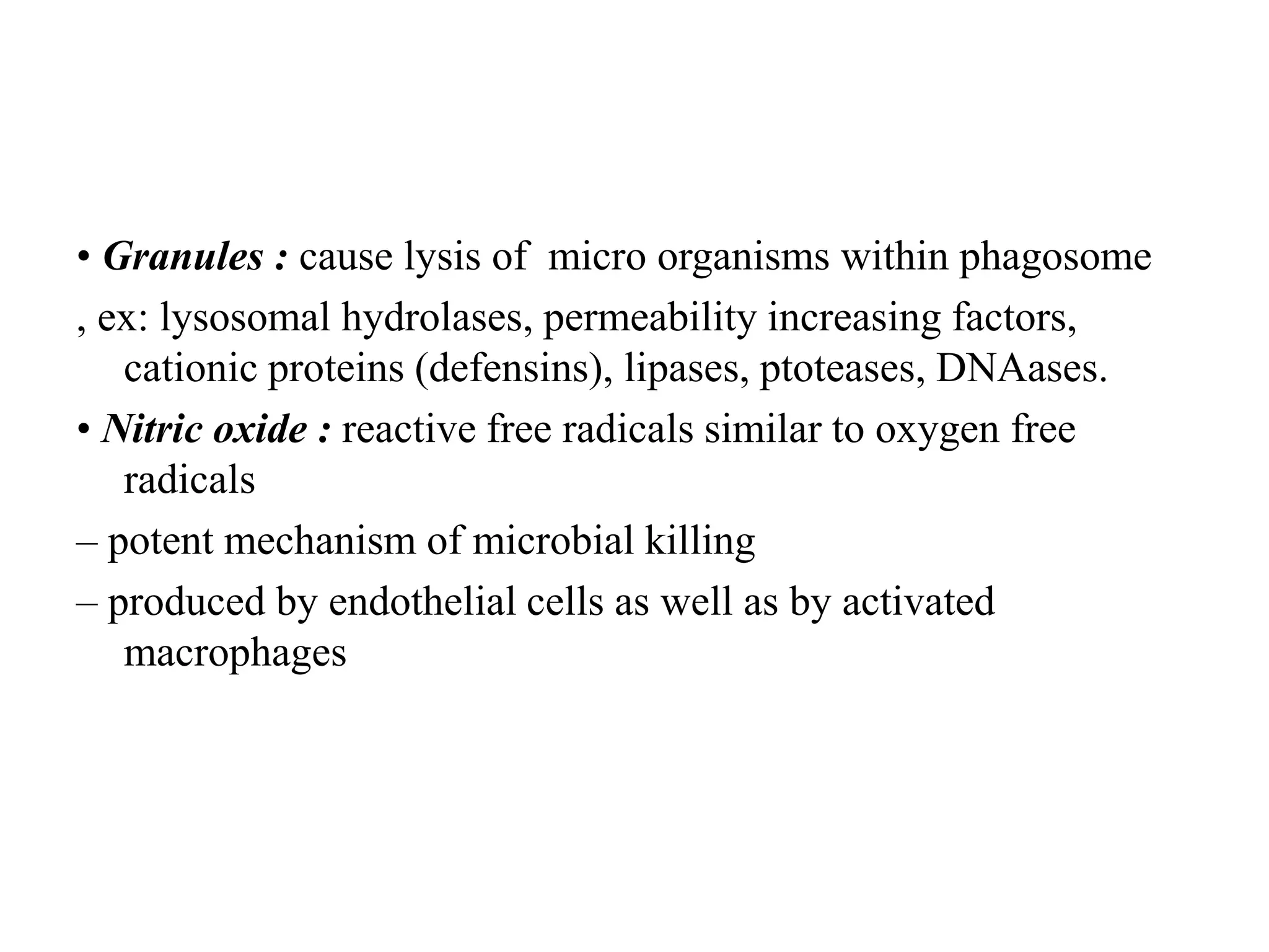 • Granules : cause lysis of micro organisms within phagosome
, ex: lysosomal hydrolases, permeability increasing factors,
cationic proteins (defensins), lipases, ptoteases, DNAases.
• Nitric oxide : reactive free radicals similar to oxygen free
radicals
– potent mechanism of microbial killing
– produced by endothelial cells as well as by activated
macrophages
 