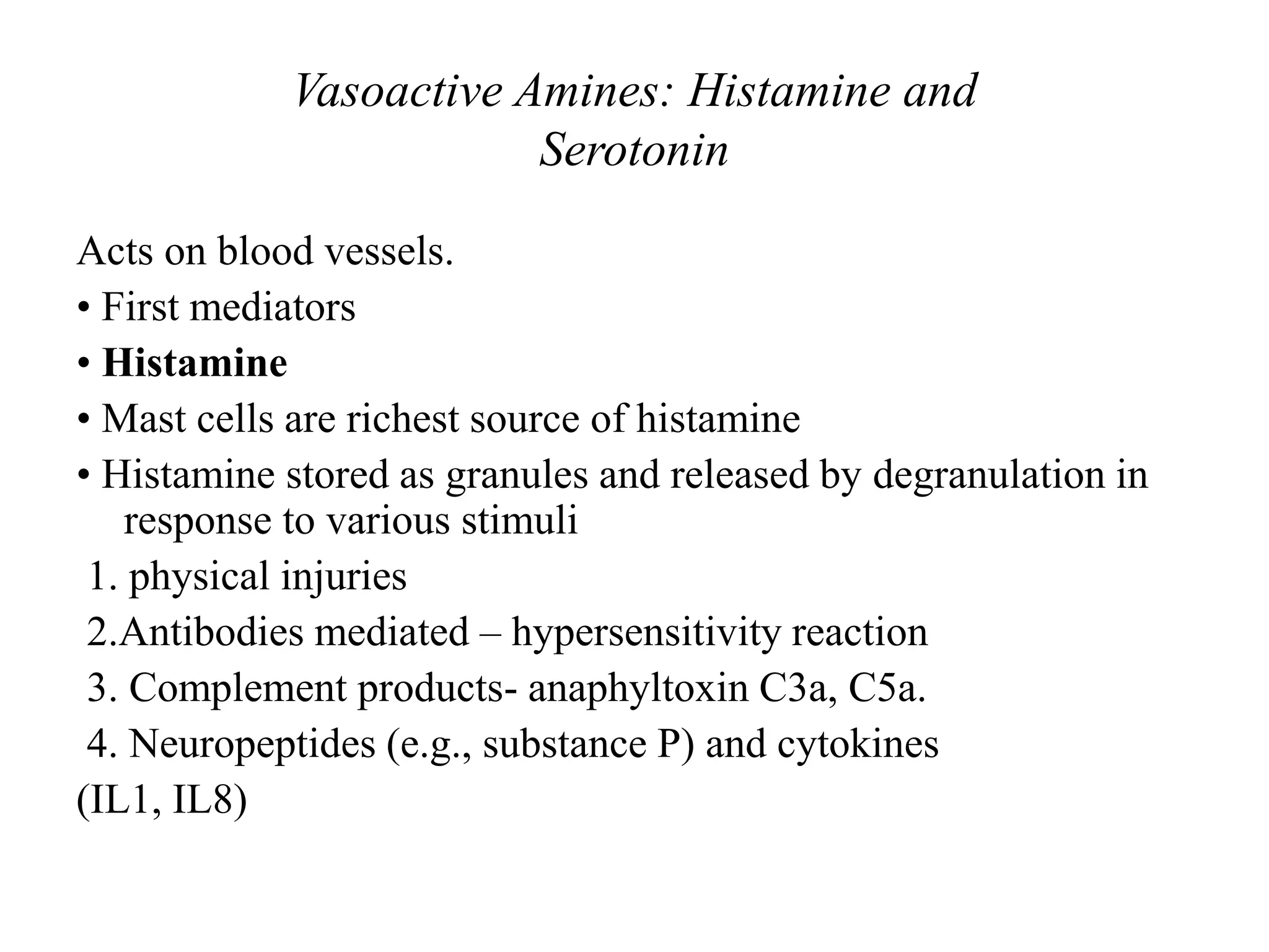 Vasoactive Amines: Histamine and
Serotonin
Acts on blood vessels.
• First mediators
• Histamine
• Mast cells are richest source of histamine
• Histamine stored as granules and released by degranulation in
response to various stimuli
1. physical injuries
2.Antibodies mediated – hypersensitivity reaction
3. Complement products- anaphyltoxin C3a, C5a.
4. Neuropeptides (e.g., substance P) and cytokines
(IL1, IL8)
 