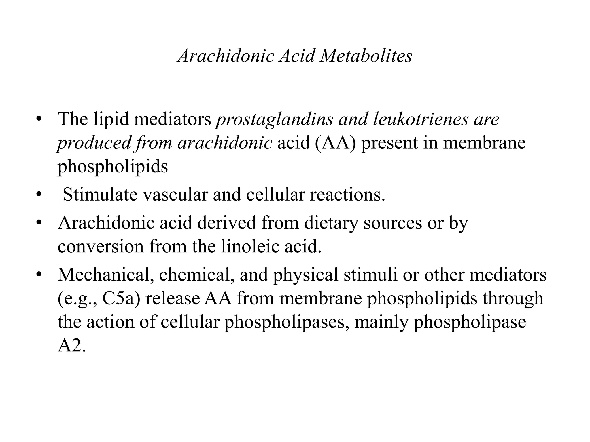 Arachidonic Acid Metabolites
• The lipid mediators prostaglandins and leukotrienes are
produced from arachidonic acid (AA) present in membrane
phospholipids
• Stimulate vascular and cellular reactions.
• Arachidonic acid derived from dietary sources or by
conversion from the linoleic acid.
• Mechanical, chemical, and physical stimuli or other mediators
(e.g., C5a) release AA from membrane phospholipids through
the action of cellular phospholipases, mainly phospholipase
A2.
 