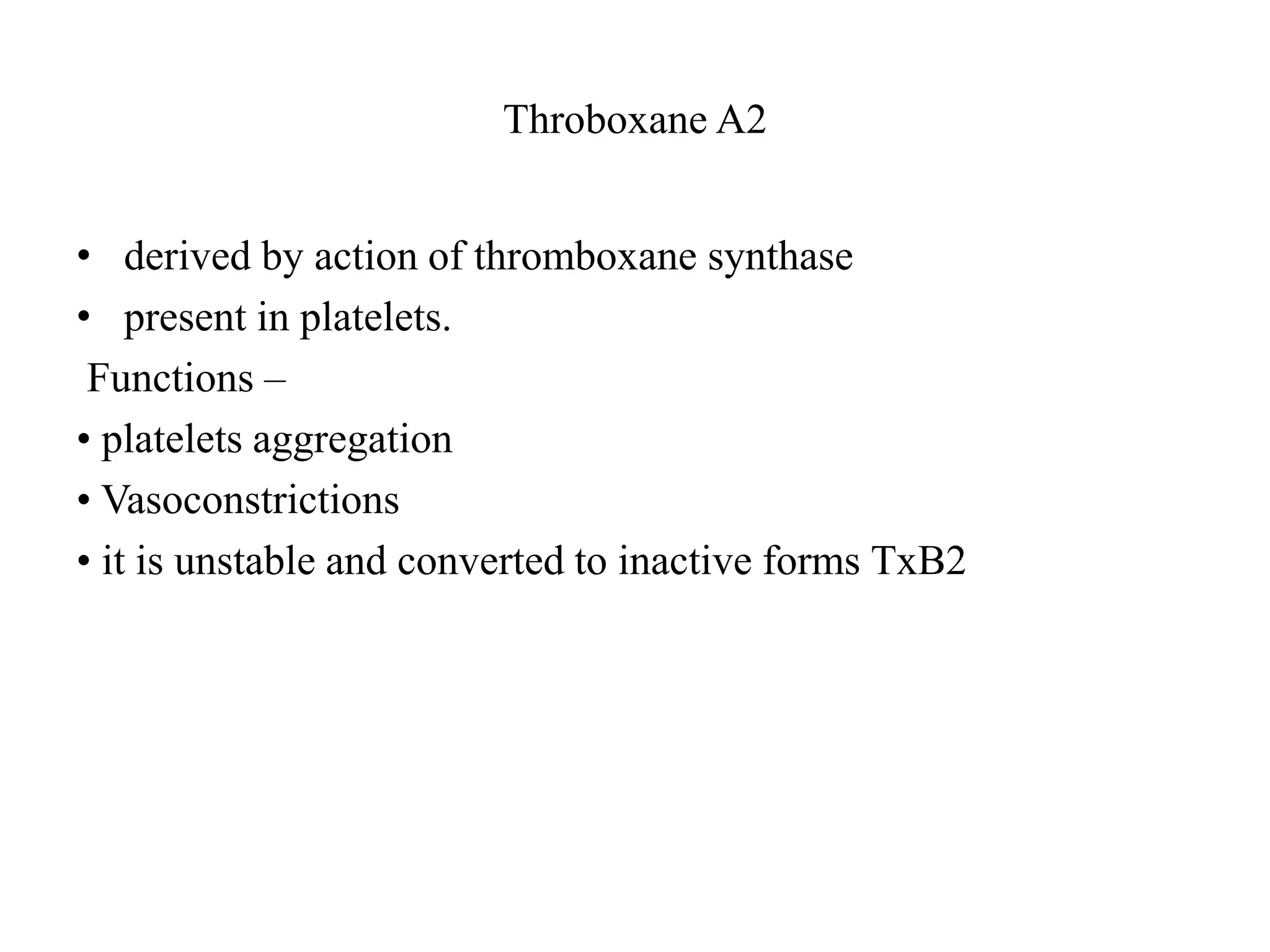 Throboxane A2
• derived by action of thromboxane synthase
• present in platelets.
Functions –
• platelets aggregation
• Vasoconstrictions
• it is unstable and converted to inactive forms TxB2
 