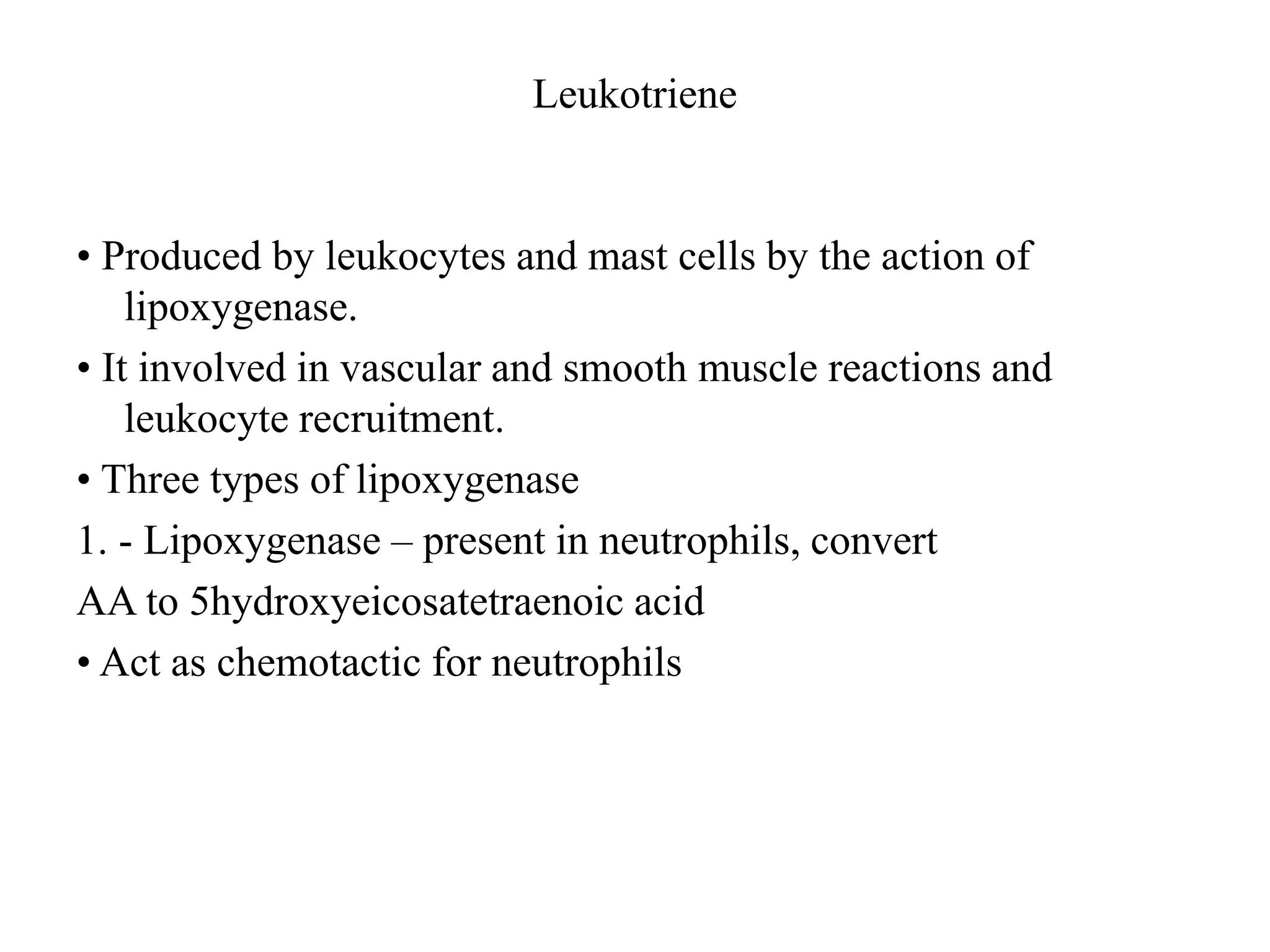 Leukotriene
• Produced by leukocytes and mast cells by the action of
lipoxygenase.
• It involved in vascular and smooth muscle reactions and
leukocyte recruitment.
• Three types of lipoxygenase
1. - Lipoxygenase – present in neutrophils, convert
AA to 5hydroxyeicosatetraenoic acid
• Act as chemotactic for neutrophils
 