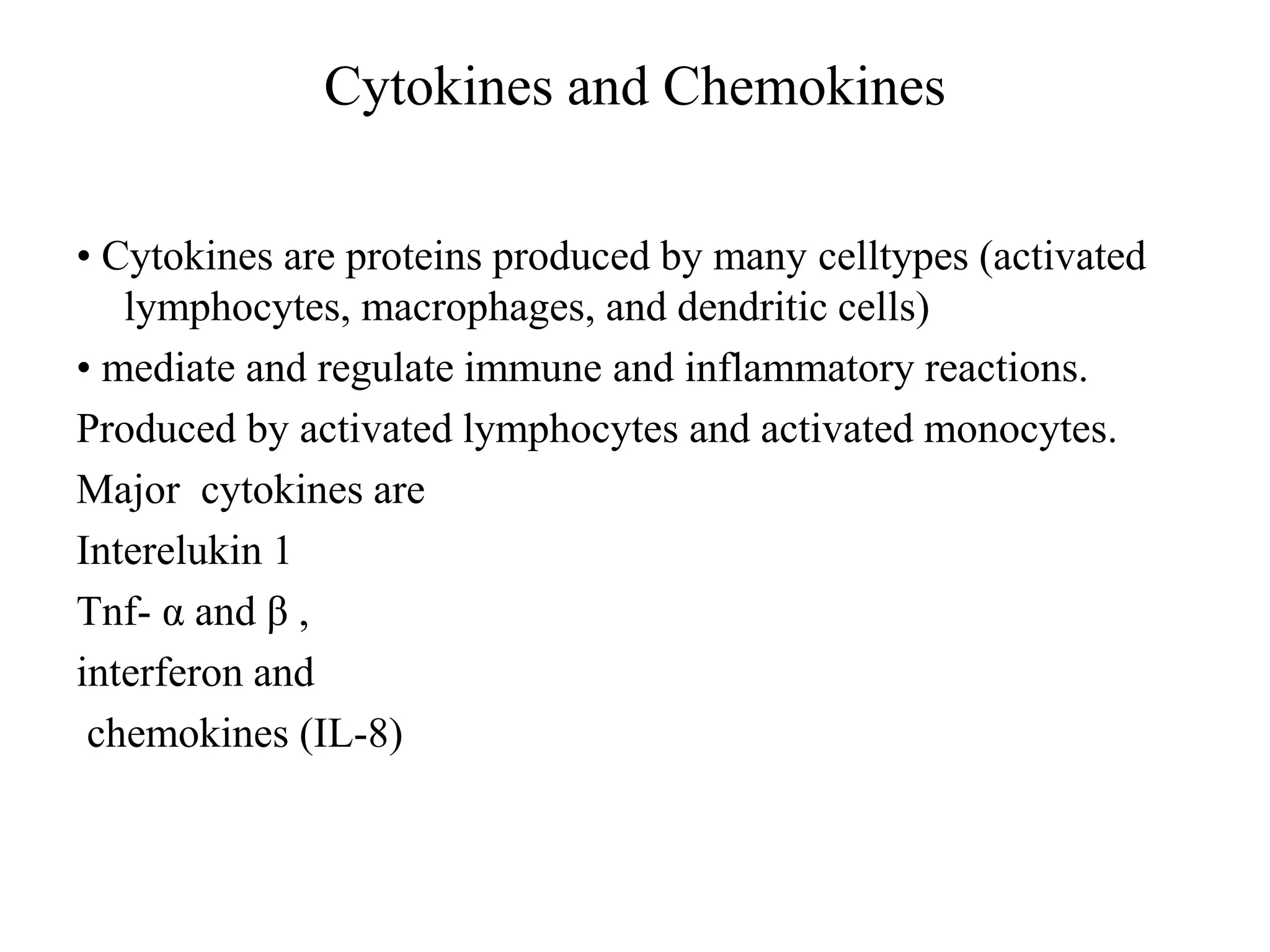 Cytokines and Chemokines
• Cytokines are proteins produced by many celltypes (activated
lymphocytes, macrophages, and dendritic cells)
• mediate and regulate immune and inflammatory reactions.
Produced by activated lymphocytes and activated monocytes.
Major cytokines are
Interelukin 1
Tnf- α and β ,
interferon and
chemokines (IL-8)
 