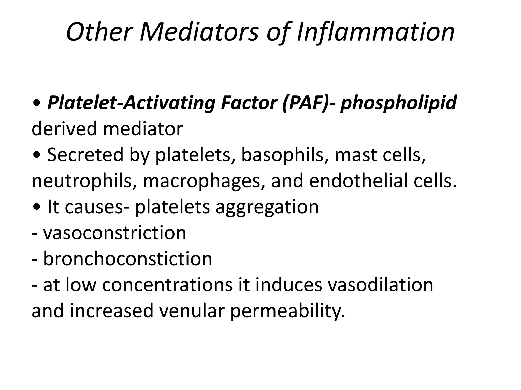 Other Mediators of Inflammation
• Platelet-Activating Factor (PAF)- phospholipid
derived mediator
• Secreted by platelets, basophils, mast cells,
neutrophils, macrophages, and endothelial cells.
• It causes- platelets aggregation
- vasoconstriction
- bronchoconstiction
- at low concentrations it induces vasodilation
and increased venular permeability.
 