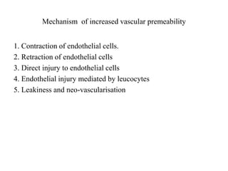 Mechanism of increased vascular premeability
1. Contraction of endothelial cells.
2. Retraction of endothelial cells
3. Direct injury to endothelial cells
4. Endothelial injury mediated by leucocytes
5. Leakiness and neo-vascularisation
 
