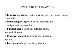CAUSES OF INFLAMMATION
1.Infective agents like bacteria, viruses and their toxins, fungi,
parasites.
2. Immunological agents like cell-mediated and
antigen antibody reactions.
3. Physical agents like heat, cold, radiation,
mechanical trauma.
4. Chemical agents like organic and inorganic
poisons.
5. Inert materials such as foreign bodies
 