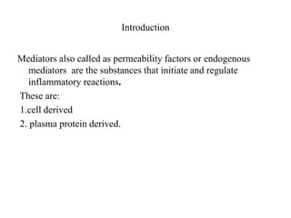 Introduction
Mediators also called as permeability factors or endogenous
mediators are the substances that initiate and regulate
inflammatory reactions.
These are:
1.cell derived
2. plasma protein derived.
 