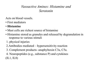 Vasoactive Amines: Histamine and
Serotonin
Acts on blood vessels.
• First mediators
• Histamine
• Mast cells are richest source of histamine
• Histamine stored as granules and released by degranulation in
response to various stimuli
1. physical injuries
2.Antibodies mediated – hypersensitivity reaction
3. Complement products- anaphyltoxin C3a, C5a.
4. Neuropeptides (e.g., substance P) and cytokines
(IL1, IL8)
 
