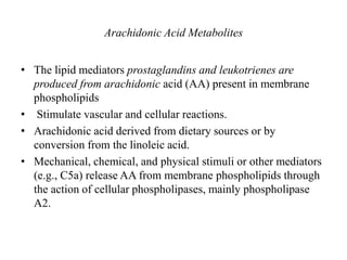 Arachidonic Acid Metabolites
• The lipid mediators prostaglandins and leukotrienes are
produced from arachidonic acid (AA) present in membrane
phospholipids
• Stimulate vascular and cellular reactions.
• Arachidonic acid derived from dietary sources or by
conversion from the linoleic acid.
• Mechanical, chemical, and physical stimuli or other mediators
(e.g., C5a) release AA from membrane phospholipids through
the action of cellular phospholipases, mainly phospholipase
A2.
 