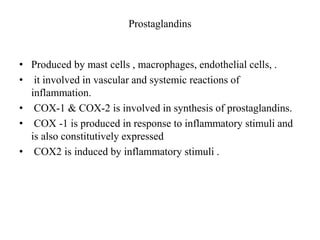 Prostaglandins
• Produced by mast cells , macrophages, endothelial cells, .
• it involved in vascular and systemic reactions of
inflammation.
• COX-1 & COX-2 is involved in synthesis of prostaglandins.
• COX -1 is produced in response to inflammatory stimuli and
is also constitutively expressed
• COX2 is induced by inflammatory stimuli .
 