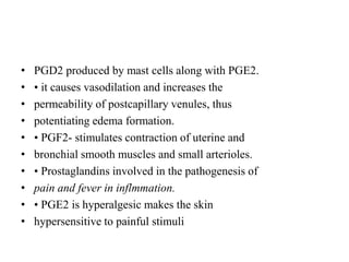 • PGD2 produced by mast cells along with PGE2.
• • it causes vasodilation and increases the
• permeability of postcapillary venules, thus
• potentiating edema formation.
• • PGF2- stimulates contraction of uterine and
• bronchial smooth muscles and small arterioles.
• • Prostaglandins involved in the pathogenesis of
• pain and fever in inflmmation.
• • PGE2 is hyperalgesic makes the skin
• hypersensitive to painful stimuli
 