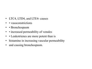 • LTC4, LTD4, and LTE4- causes
• • vasoconstrictions
• • Bronchospasm
• • increased permeability of venules
• • Leukotrienes are more potent than is
• histamine in increasing vascular permeability
• and causing bronchospasm.
 