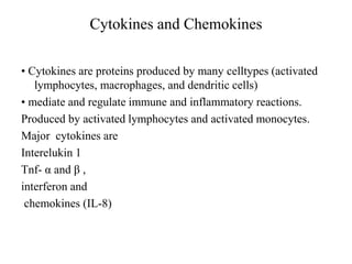 Cytokines and Chemokines
• Cytokines are proteins produced by many celltypes (activated
lymphocytes, macrophages, and dendritic cells)
• mediate and regulate immune and inflammatory reactions.
Produced by activated lymphocytes and activated monocytes.
Major cytokines are
Interelukin 1
Tnf- α and β ,
interferon and
chemokines (IL-8)
 