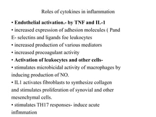 Roles of cytokines in inflammation
• Endothelial activation.- by TNF and IL-1
• increased expression of adhesion molecules ( Pand
E- selectins and ligands foe leukocytes
• increased production of various mediators
• increased procoagulant activity
• Activation of leukocytes and other cells-
• stimulates microbicidal activity of macrophages by
inducing production of NO.
• IL1 activates fibroblasts to synthesize collagen
and stimulates proliferation of synovial and other
mesenchymal cells.
• stimulates TH17 responses- induce acute
inflmmation
 