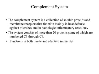Complement System
• The complement system is a collection of soluble proteins and
membrane receptors that function mainly in host defense
against microbes and in pathologic inflammatory reactions.
• The system consists of more than 20 proteins,some of which are
numbered C1 through C9.
• Functions in both innate and adaptive immunity
 