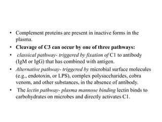 • Complement proteins are present in inactive forms in the
plasma.
• Cleavage of C3 can occur by one of three pathways:
• classical pathway- triggered by fixation of C1 to antibody
(IgM or IgG) that has combined with antigen.
• Alternative pathway- triggered by microbial surface molecules
(e.g., endotoxin, or LPS), complex polysaccharides, cobra
venom, and other substances, in the absence of antibody.
• The lectin pathway- plasma mannose binding lectin binds to
carbohydrates on microbes and directly activates C1.
 