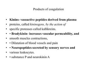 Products of coagulation
• Kinins- vasoactive peptides derived from plasma
• proteins, called kininogens, by the action of
• specific proteases called kallikreins.
• • Bradykinin- increases vascular permeability, and
• smooth muscles contractions,
• • Dilatation of blood vessels and pain
• • Neuropeptides-secreted by sensory nerves and
• various leukocytes.
• • substance P and neurokinin A
 