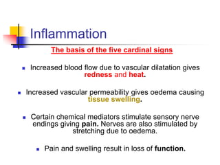 Inflammation
The basis of the five cardinal signs
 Increased blood flow due to vascular dilatation gives
redness and heat.
 Increased vascular permeability gives oedema causing
tissue swelling.
 Certain chemical mediators stimulate sensory nerve
endings giving pain. Nerves are also stimulated by
stretching due to oedema.
 Pain and swelling result in loss of function.
 