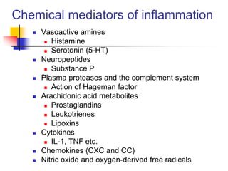  Vasoactive amines
 Histamine
 Serotonin (5-HT)
 Neuropeptides
 Substance P
 Plasma proteases and the complement system
 Action of Hageman factor
 Arachidonic acid metabolites
 Prostaglandins
 Leukotrienes
 Lipoxins
 Cytokines
 IL-1, TNF etc.
 Chemokines (CXC and CC)
 Nitric oxide and oxygen-derived free radicals
Chemical mediators of inflammation
 