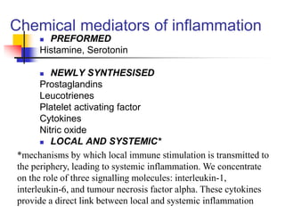 Chemical mediators of inflammation
 PREFORMED
Histamine, Serotonin
 NEWLY SYNTHESISED
Prostaglandins
Leucotrienes
Platelet activating factor
Cytokines
Nitric oxide
 LOCAL AND SYSTEMIC*
*mechanisms by which local immune stimulation is transmitted to
the periphery, leading to systemic inflammation. We concentrate
on the role of three signalling molecules: interleukin-1,
interleukin-6, and tumour necrosis factor alpha. These cytokines
provide a direct link between local and systemic inflammation
 