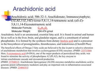 Arachidonic acid
Arachidonic acid; 506-32-1; Arachidonate; Immunocytophyte;
(5Z,8Z,11Z,14Z)-icosa-5,8,11,14-tetraenoic acid; (all-Z)-
5,8,11,14-Eicosatetraenoic acid
Molecular Formula: C20H32O2
Molecular Weight: 304.474 g/mol
Arachidonic Acid is an unsaturated, essential fatty acid. It is found in animal and human
fat as well as in the liver, brain, and glandular organs, and is a constituent of animal
phosphatides. It is formed by the synthesis from dietary linoleic acid and is a precursor
in the biosynthesis of prostaglandins, thromboxanes, and leukotrienes.(ChemID Plus)
The beneficial effects of Omega-3 fatty acids are believed to be due in part to selective alteration
of arachidonate metabolism that involves cyclooxygenase (COX) enzymes. (PMID: 23371504)
Here, 9-oxononanoic acid (9-ONA), one of the major products of peroxidized fatty acids, was
found to stimulate the activity of phospholipase A2 (PLA2), the key enzyme to
initiate arachidonate cascade and eicosanoid production.
(PMID: 23704812) Arachidonate lipoxygenase (ALOX) enzymes metabolize arachidonic acid to
generate potent inflammatory mediators and play an important role in inflammation-associated
diseases. (PMID: 23404351)
 
