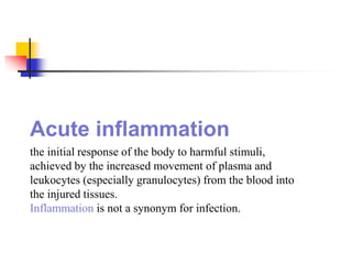 Acute inflammation
the initial response of the body to harmful stimuli,
achieved by the increased movement of plasma and
leukocytes (especially granulocytes) from the blood into
the injured tissues.
Inflammation is not a synonym for infection.
 
