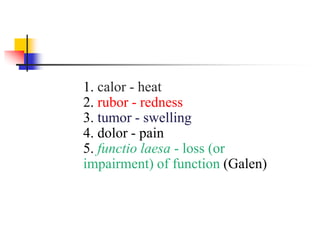 1. calor - heat
2. rubor - redness
3. tumor - swelling
4. dolor - pain
5. functio laesa - loss (or
impairment) of function (Galen)
 