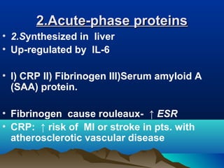 2.Acute-phase proteins2.Acute-phase proteins
• 2.Synthesized in liver
• Up-regulated by IL-6
• I) CRP II) Fibrinogen III)Serum amyloid A
(SAA) protein.
• Fibrinogen cause rouleaux- ↑ ESR
• CRP: ↑ risk of MI or stroke in pts. with
atherosclerotic vascular disease
 