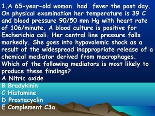 1.A 65-year-old woman had fever the past day.
On physical examination her temperature is 39 C
and blood pressure 90/50 mm Hg with heart rate
of 106/minute. A blood culture is positive for
Escherichia coli. Her central line pressure falls
markedly. She goes into hypovolemic shock as a
result of the widespread inappropriate release of a
chemical mediator derived from macrophages.
Which of the following mediators is most likely to
produce these findings?
A Nitric oxide
B Bradykinin
C Histamine
D Prostacyclin
E Complement C3a
 
