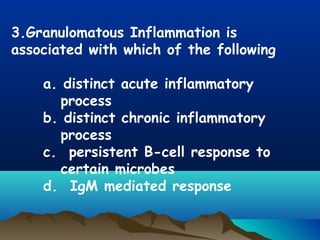 3.Granulomatous Inflammation is
associated with which of the following
a. distinct acute inflammatory
process
b. distinct chronic inflammatory
process
c. persistent B-cell response to
certain microbes
d. IgM mediated response
 