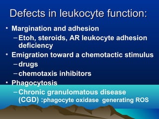 Defects in leukocyte function:Defects in leukocyte function:
• Margination and adhesion
–Etoh, steroids, AR leukocyte adhesion
deficiency
• Emigration toward a chemotactic stimulus
–drugs
–chemotaxis inhibitors
• Phagocytosis
–Chronic granulomatous disease
(CGD) :phagocyte oxidase generating ROS
 
