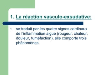 1. La réaction vasculo-exsudative:
1. se traduit par les quatre signes cardinaux
de l’inflammation aigue (rougeur, chaleur,
douleur, tuméfaction), elle comporte trois
phénomènes
 