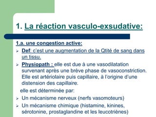 1. La réaction vasculo-exsudative:
1.a. une congestion active:
 Def: c’est une augmentation de la Qtité de sang dans
un tissu.
 Physiopath : elle est due à une vasodilatation
survenant après une brève phase de vasoconstriction.
Elle est artériolaire puis capillaire, à l’origine d’une
distension des capillaire.
elle est déterminée par:
 Un mécanisme nerveux (nerfs vasomoteurs)
 Un mécanisme chimique (histamine, kinines,
sérotonine, prostaglandine et les leucotriènes)
 