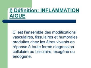 I) Définition: INFLAMMATION
AIGUE
C ’est l’ensemble des modifications
vasculaires, tissulaires et humorales
produites chez les êtres vivants en
réponse à toute forme d’agression
cellulaire ou tissulaire, exogène ou
endogène.
 