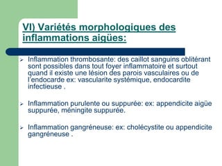 VI) Variétés morphologiques des
inflammations aigües:
 Inflammation thrombosante: des caillot sanguins oblitérant
sont possibles dans tout foyer inflammatoire et surtout
quand il existe une lésion des parois vasculaires ou de
l’endocarde ex: vascularite systémique, endocardite
infectieuse .
 Inflammation purulente ou suppurée: ex: appendicite aigüe
suppurée, méningite suppurée.
 Inflammation gangréneuse: ex: cholécystite ou appendicite
gangréneuse .
 